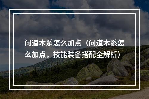 问道木系怎么加点（问道木系怎么加点，技能装备搭配全解析）