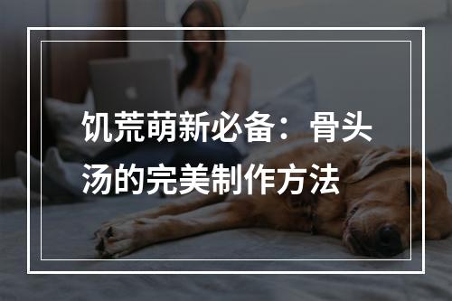 饥荒萌新必备：骨头汤的完美制作方法