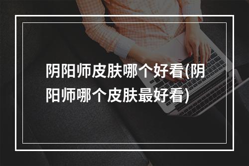 阴阳师皮肤哪个好看(阴阳师哪个皮肤最好看)