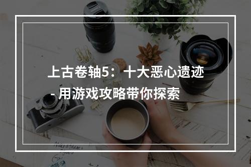 上古卷轴5：十大恶心遗迹 - 用游戏攻略带你探索