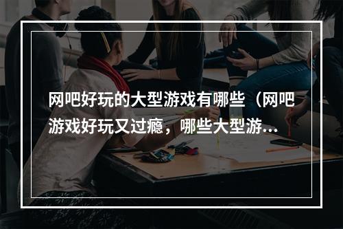 网吧好玩的大型游戏有哪些（网吧游戏好玩又过瘾，哪些大型游戏值得一试？）