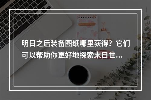 明日之后装备图纸哪里获得？它们可以帮助你更好地探索末日世界