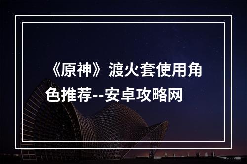 《原神》渡火套使用角色推荐--安卓攻略网