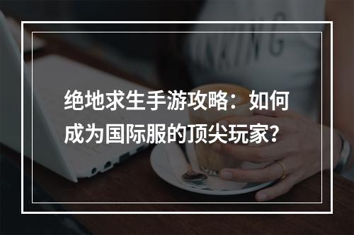 绝地求生手游攻略：如何成为国际服的顶尖玩家？