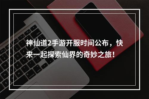 神仙道2手游开服时间公布，快来一起探索仙界的奇妙之旅！