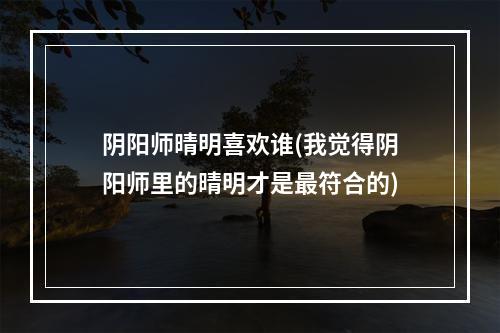 阴阳师晴明喜欢谁(我觉得阴阳师里的晴明才是最符合的)