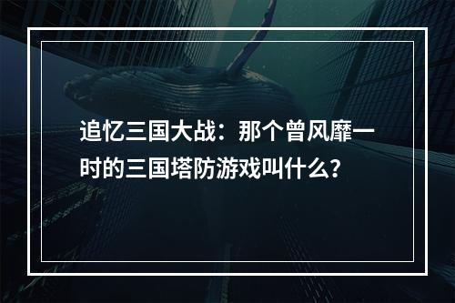 追忆三国大战：那个曾风靡一时的三国塔防游戏叫什么？