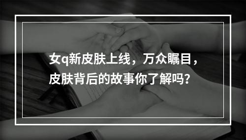 女q新皮肤上线，万众瞩目，皮肤背后的故事你了解吗？