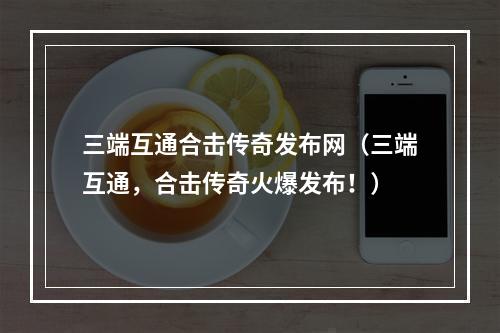 三端互通合击传奇发布网（三端互通，合击传奇火爆发布！）