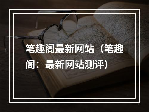 笔趣阁最新网站（笔趣阁：最新网站测评）