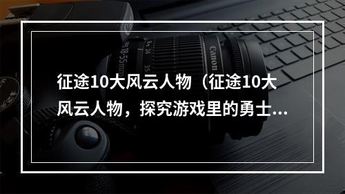 征途10大风云人物（征途10大风云人物，探究游戏里的勇士）