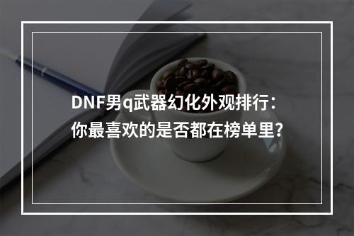 DNF男q武器幻化外观排行：你最喜欢的是否都在榜单里？