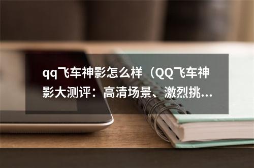 qq飞车神影怎么样（QQ飞车神影大测评：高清场景、激烈挑战、多元化玩法，值得一试！）