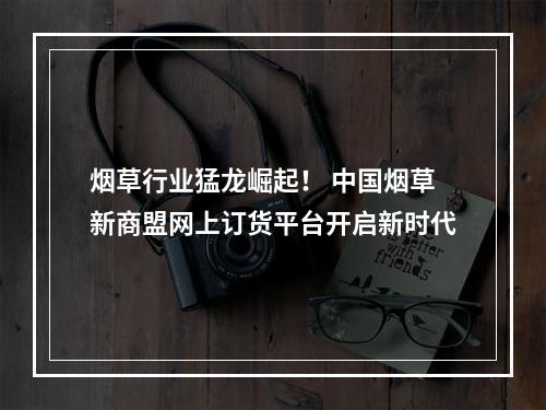 烟草行业猛龙崛起！ 中国烟草新商盟网上订货平台开启新时代