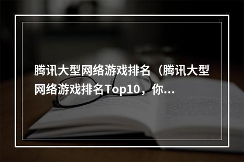 腾讯大型网络游戏排名（腾讯大型网络游戏排名Top10，你玩了几个？）