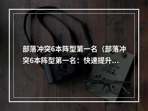 部落冲突6本阵型第一名（部落冲突6本阵型第一名：快速提升战斗力攻略！）