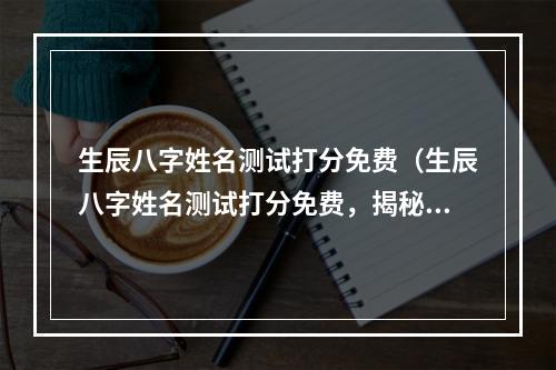 生辰八字姓名测试打分免费（生辰八字姓名测试打分免费，揭秘你的命运！）