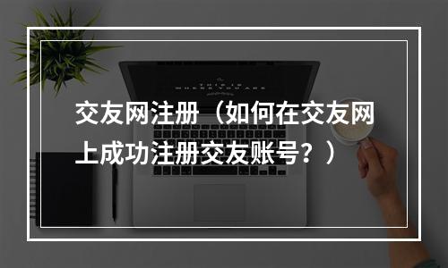 交友网注册（如何在交友网上成功注册交友账号？）