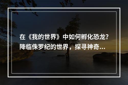 在《我的世界》中如何孵化恐龙？降临侏罗纪的世界，探寻神奇的恐龙家族和它们的故事！在本篇文章中，我们将