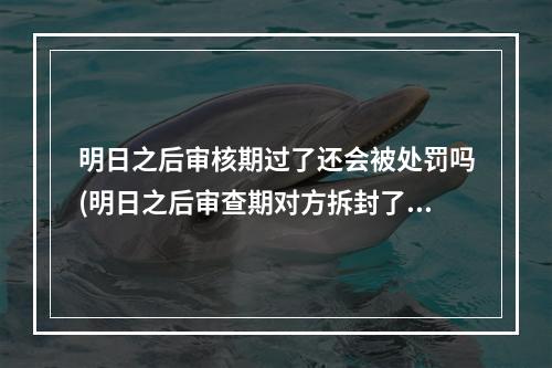 明日之后审核期过了还会被处罚吗(明日之后审查期对方拆封了还会收回吗)