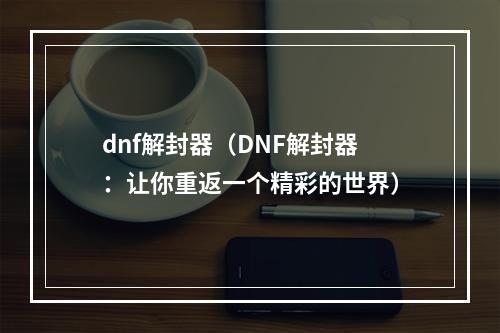 dnf解封器（DNF解封器：让你重返一个精彩的世界）