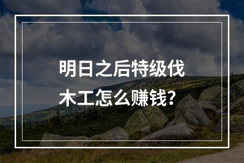 明日之后特级伐木工怎么赚钱？