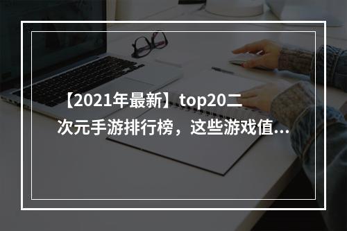 【2021年最新】top20二次元手游排行榜，这些游戏值得你玩！