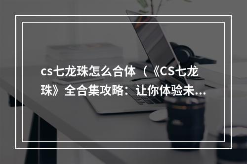 cs七龙珠怎么合体（《CS七龙珠》全合集攻略：让你体验未曾体验过的乐趣！）