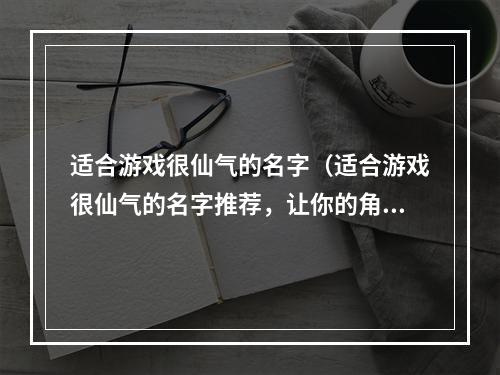 适合游戏很仙气的名字（适合游戏很仙气的名字推荐，让你的角色更加出彩！）