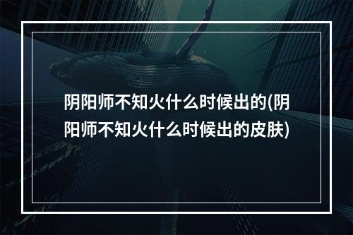 阴阳师不知火什么时候出的(阴阳师不知火什么时候出的皮肤)