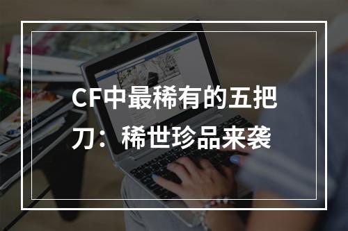 CF中最稀有的五把刀：稀世珍品来袭