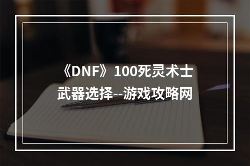 《DNF》100死灵术士武器选择--游戏攻略网