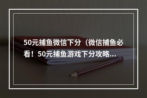 50元捕鱼微信下分（微信捕鱼必看！50元捕鱼游戏下分攻略）