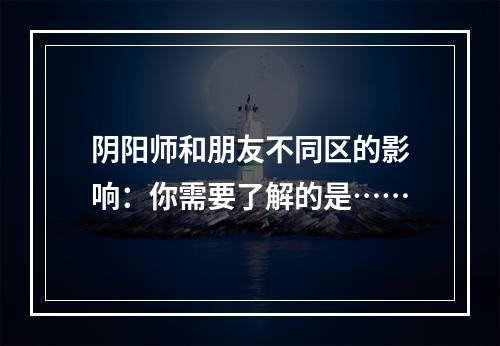 阴阳师和朋友不同区的影响：你需要了解的是……