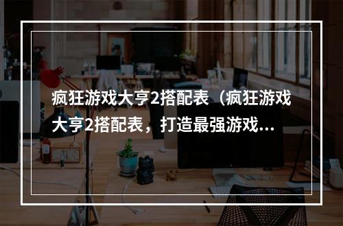 疯狂游戏大亨2搭配表（疯狂游戏大亨2搭配表，打造最强游戏策略！）