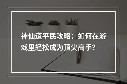 神仙道平民攻略：如何在游戏里轻松成为顶尖高手？