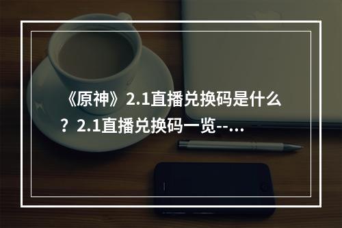 《原神》2.1直播兑换码是什么？2.1直播兑换码一览--手游攻略网