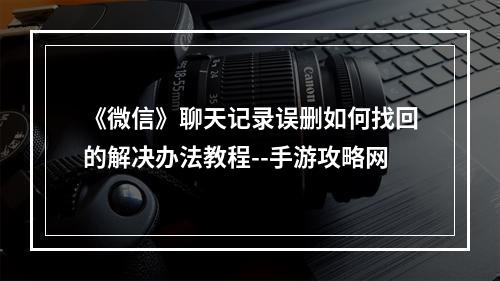 《微信》聊天记录误删如何找回的解决办法教程--手游攻略网