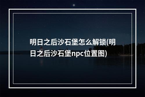 明日之后沙石堡怎么解锁(明日之后沙石堡npc位置图)