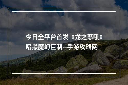 今日全平台首发《龙之怒吼》暗黑魔幻巨制--手游攻略网