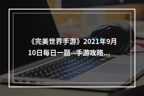 《完美世界手游》2021年9月10日每日一题--手游攻略网