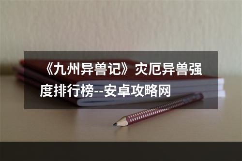 《九州异兽记》灾厄异兽强度排行榜--安卓攻略网