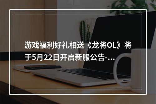 游戏福利好礼相送《龙将OL》将于5月22日开启新服公告--手游攻略网