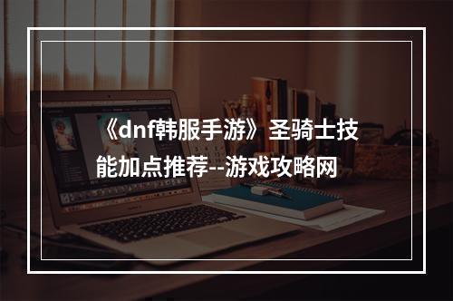 《dnf韩服手游》圣骑士技能加点推荐--游戏攻略网