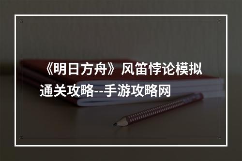 《明日方舟》风笛悖论模拟通关攻略--手游攻略网