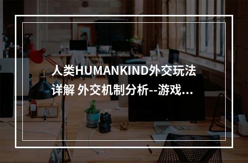 人类HUMANKIND外交玩法详解 外交机制分析--游戏攻略网