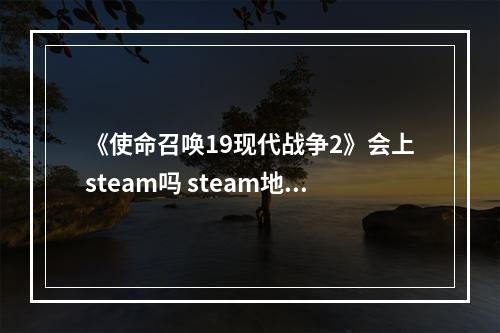 《使命召唤19现代战争2》会上steam吗 steam地址分享--手游攻略网