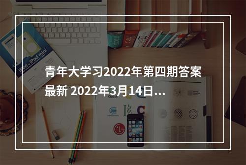 青年大学习2022年第四期答案最新 2022年3月14日青年大学最新一期答案--安卓攻略网