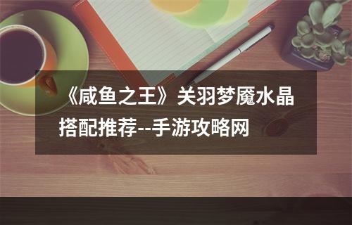 《咸鱼之王》关羽梦魇水晶搭配推荐--手游攻略网