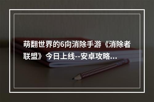 萌翻世界的6向消除手游《消除者联盟》今日上线--安卓攻略网